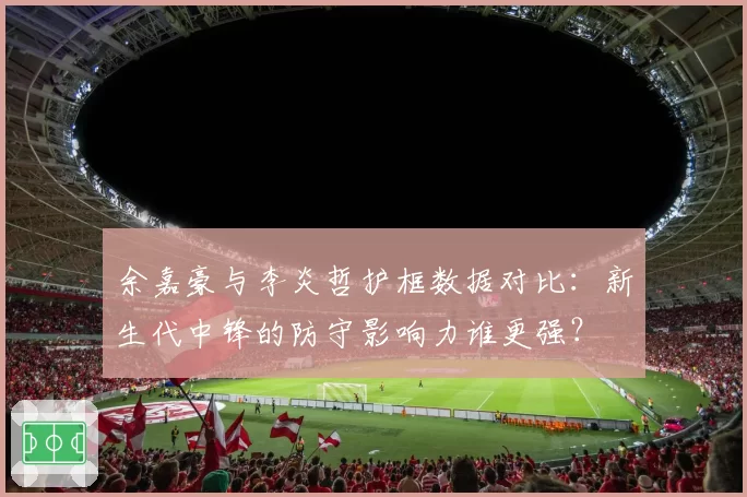 余嘉豪与李炎哲护框数据对比:新生代中锋的防守影响力谁更强?