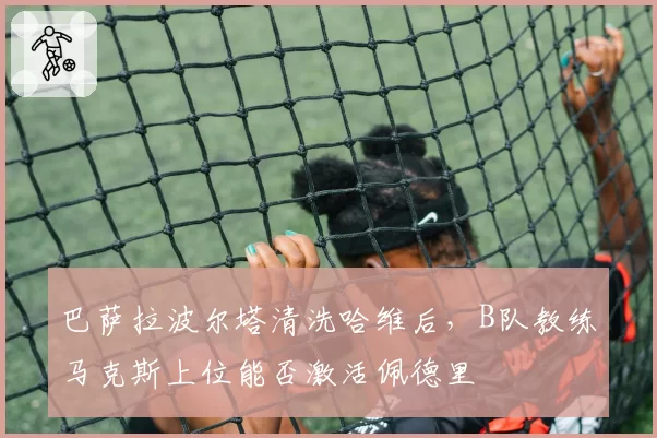 巴萨拉波尔塔清洗哈维后，B队教练马克斯上位能否激活佩德里