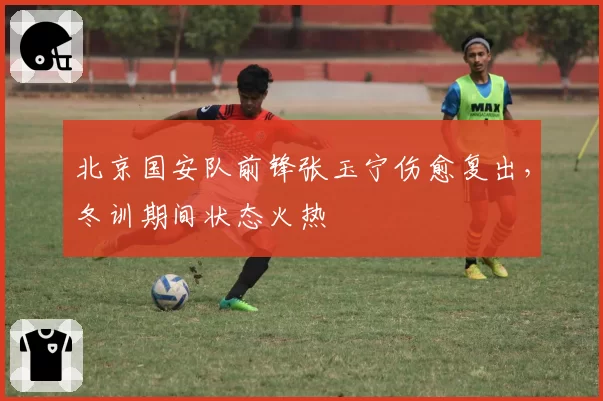 北京国安队前锋张玉宁伤愈复出,冬训期间状态火热