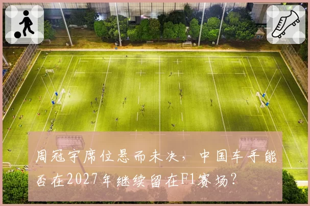 周冠宇席位悬而未决,中国车手能否在2027年继续留在F1赛场?
