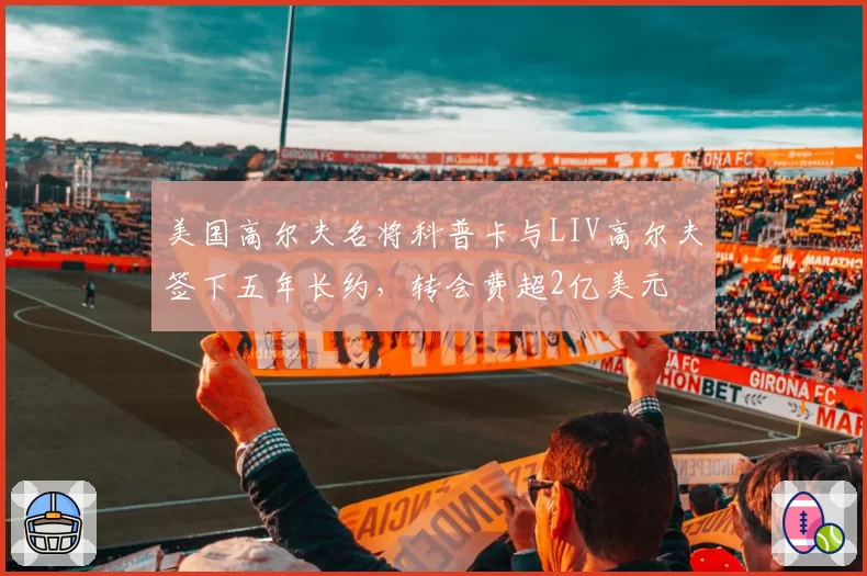 美国高尔夫名将科普卡与LIV高尔夫签下五年长约，转会费超2亿美元