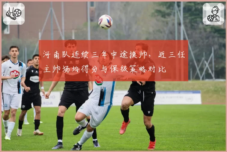 河南队连续三年中途换帅，近三任主帅场均得分与保级策略对比