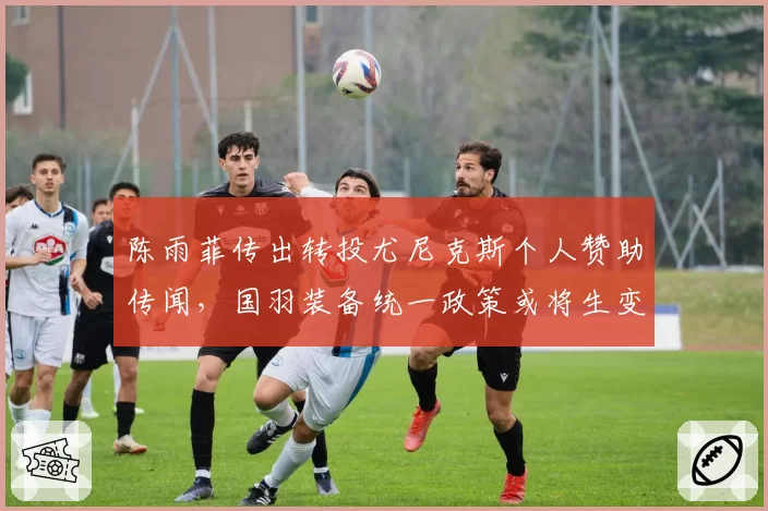 陈雨菲传出转投尤尼克斯个人赞助传闻,国羽装备统一政策或将生变?