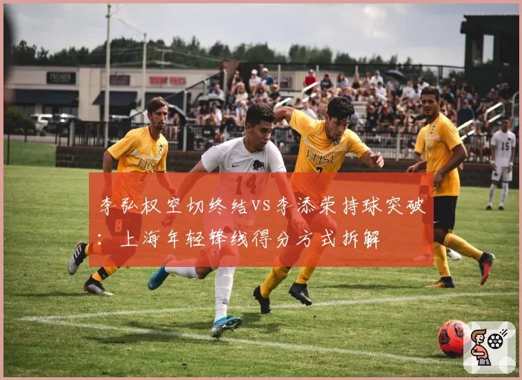 李弘权空切终结vs李添荣持球突破：上海年轻锋线得分方式拆解