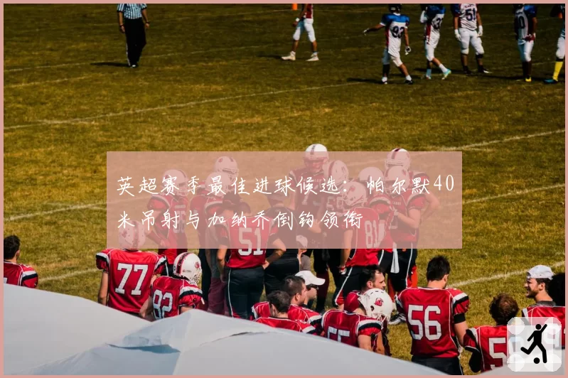 英超赛季最佳进球候选：帕尔默40米吊射与加纳乔倒钩领衔