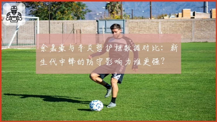 余嘉豪与李炎哲护框数据对比:新生代中锋的防守影响力谁更强?