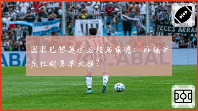 国羽巴黎奥运后格局前瞻：谁能率先扛起男单大旗？