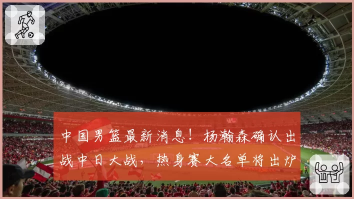 中国男篮最新消息！杨瀚森确认出战中日大战，热身赛大名单将出炉