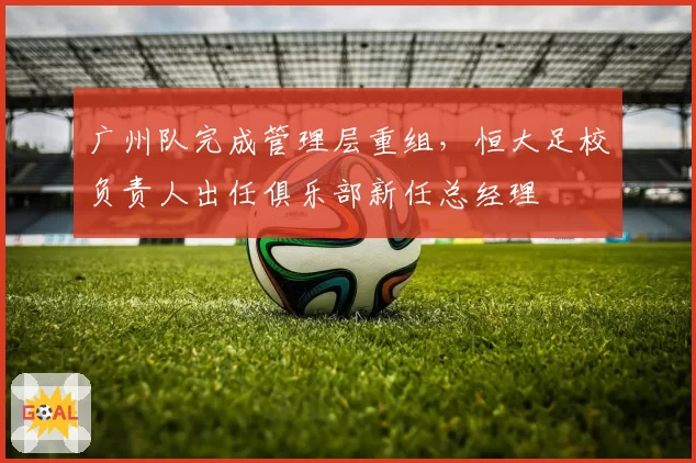 广州队完成管理层重组,恒大足校负责人出任俱乐部新任总经理