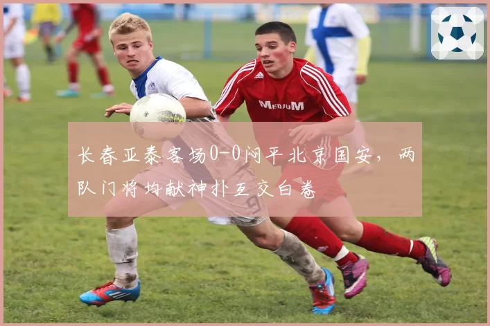 长春亚泰客场0-0闷平北京国安,两队门将均献神扑互交白卷