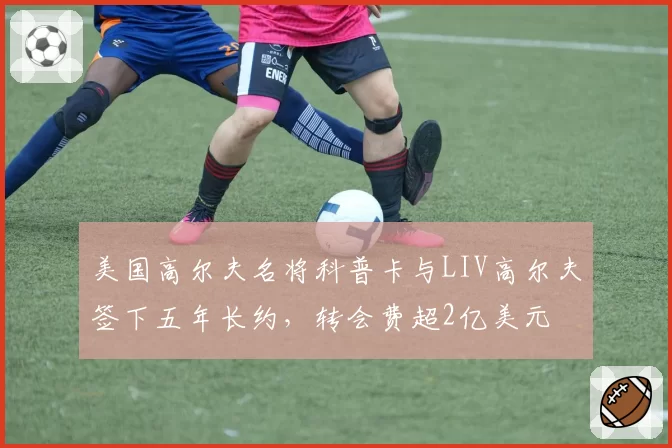美国高尔夫名将科普卡与LIV高尔夫签下五年长约，转会费超2亿美元