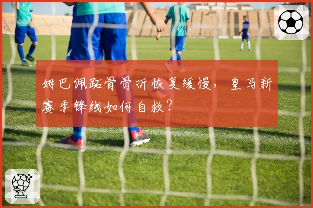 姆巴佩跖骨骨折恢复缓慢，皇马新赛季锋线如何自救？