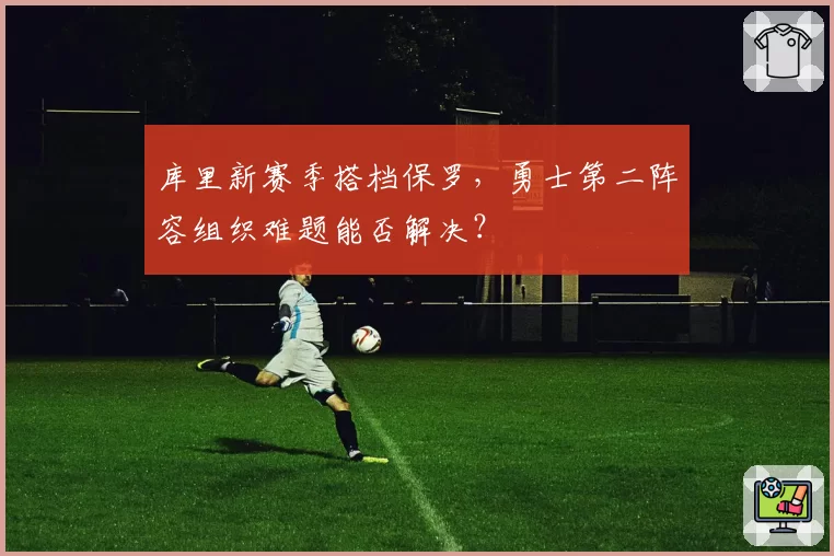 库里新赛季搭档保罗,勇士第二阵容组织难题能否解决?