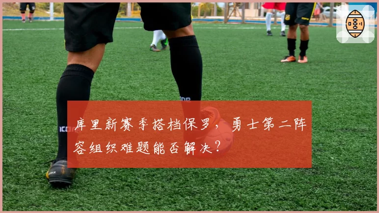 库里新赛季搭档保罗,勇士第二阵容组织难题能否解决?
