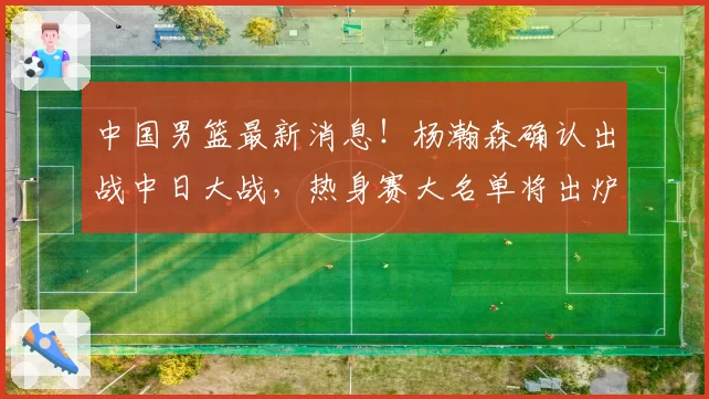中国男篮最新消息！杨瀚森确认出战中日大战，热身赛大名单将出炉