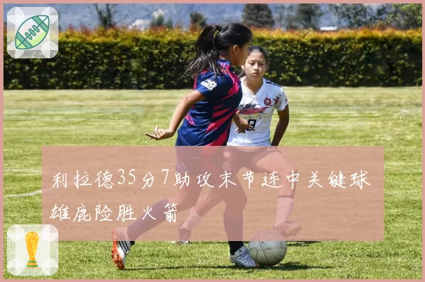 利拉德35分7助攻末节连中关键球 雄鹿险胜火箭