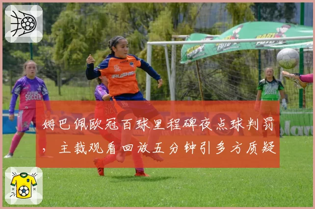 姆巴佩欧冠百球里程碑夜点球判罚,主裁观看回放五分钟引多方质疑