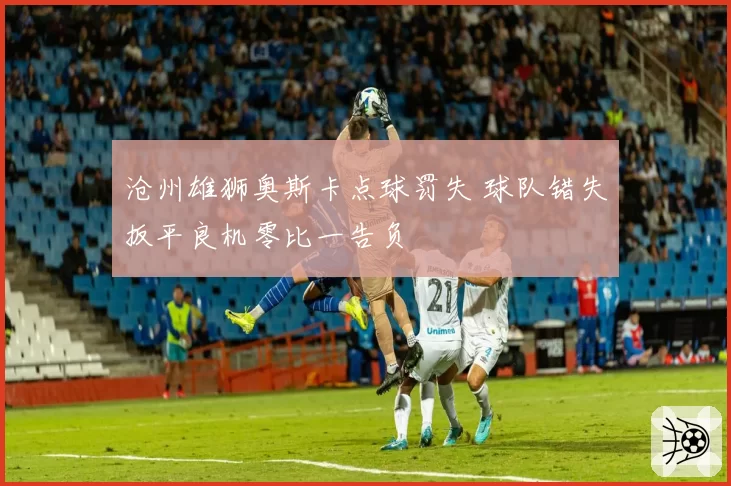 沧州雄狮奥斯卡点球罚失 球队错失扳平良机零比一告负