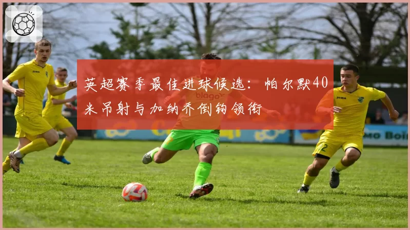 英超赛季最佳进球候选：帕尔默40米吊射与加纳乔倒钩领衔