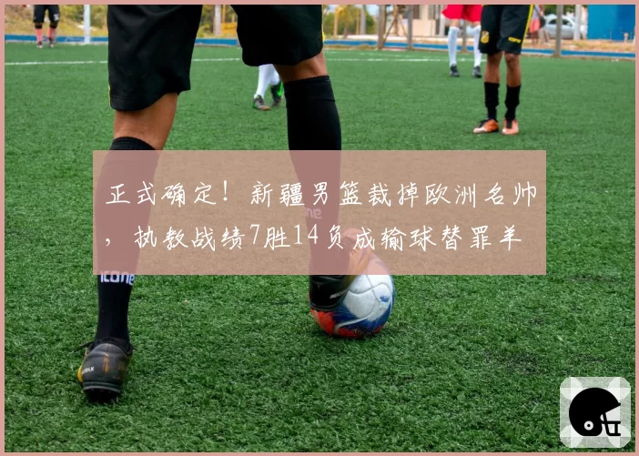 正式确定！新疆男篮裁掉欧洲名帅，执教战绩7胜14负成输球替罪羊