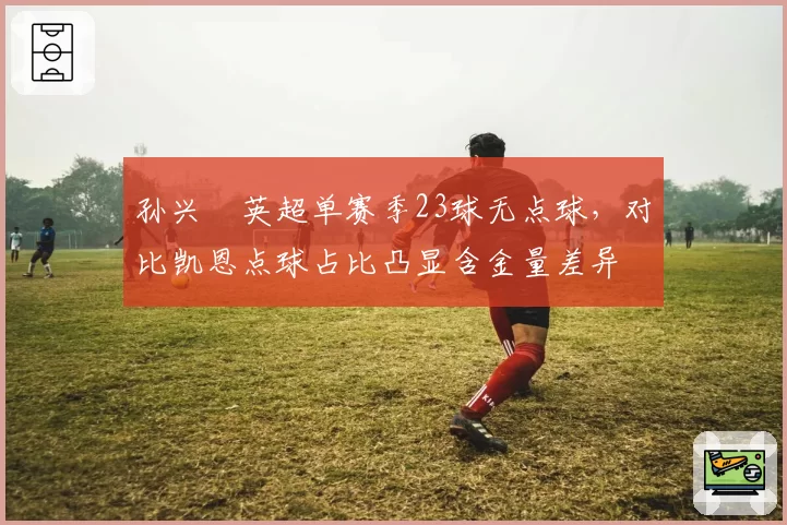 孙兴慜英超单赛季23球无点球,对比凯恩点球占比凸显含金量差异