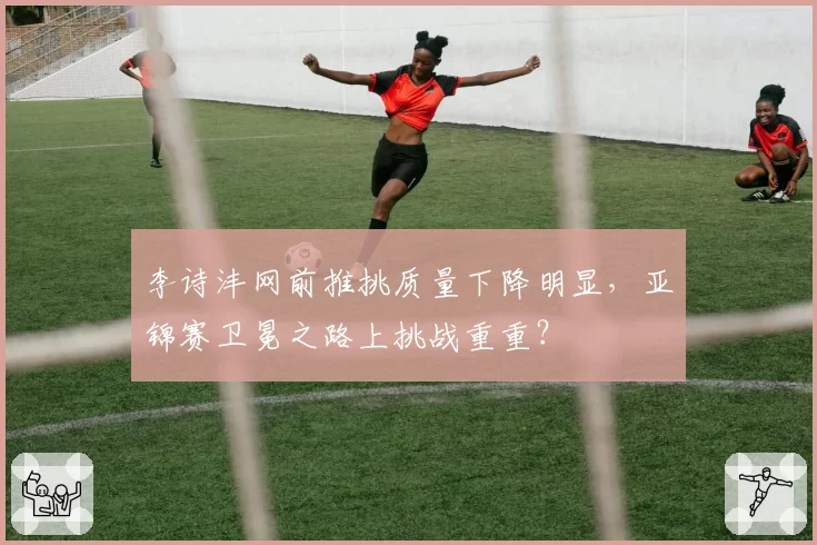李诗沣网前推挑质量下降明显,亚锦赛卫冕之路上挑战重重?
