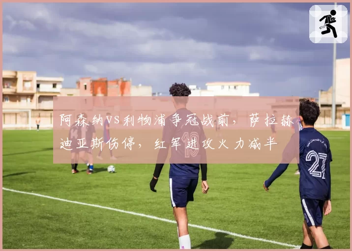 阿森纳vs利物浦争冠战前,萨拉赫迪亚斯伤停,红军进攻火力减半