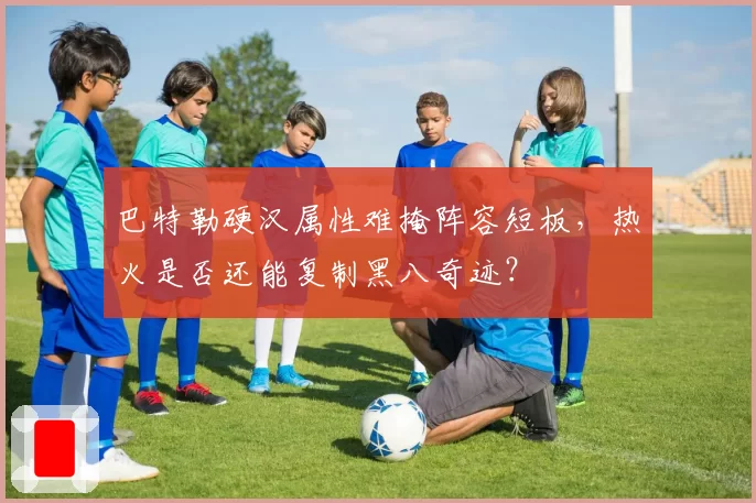 巴特勒硬汉属性难掩阵容短板，热火是否还能复制黑八奇迹？