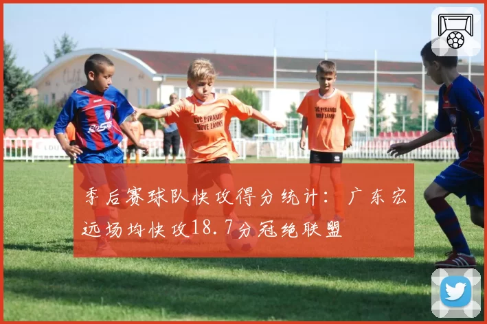 季后赛球队快攻得分统计：广东宏远场均快攻18.7分冠绝联盟