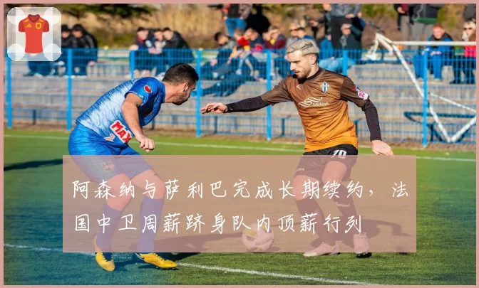 阿森纳与萨利巴完成长期续约,法国中卫周薪跻身队内顶薪行列