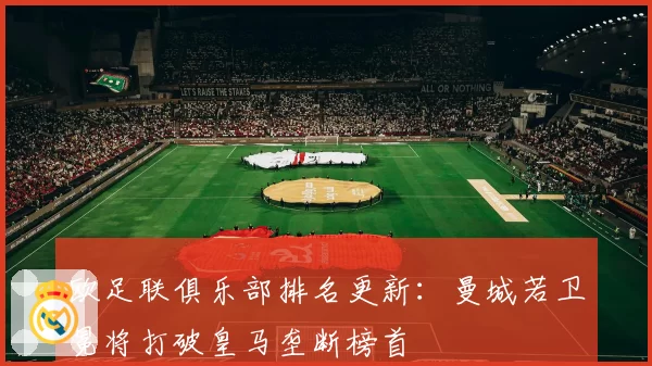 欧足联俱乐部排名更新：曼城若卫冕将打破皇马垄断榜首
