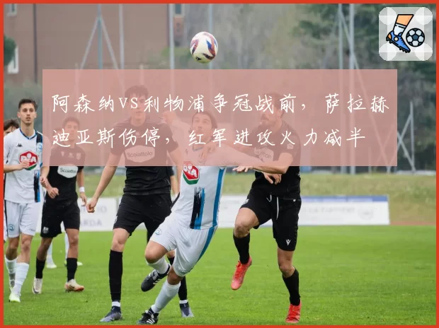 阿森纳vs利物浦争冠战前,萨拉赫迪亚斯伤停,红军进攻火力减半
