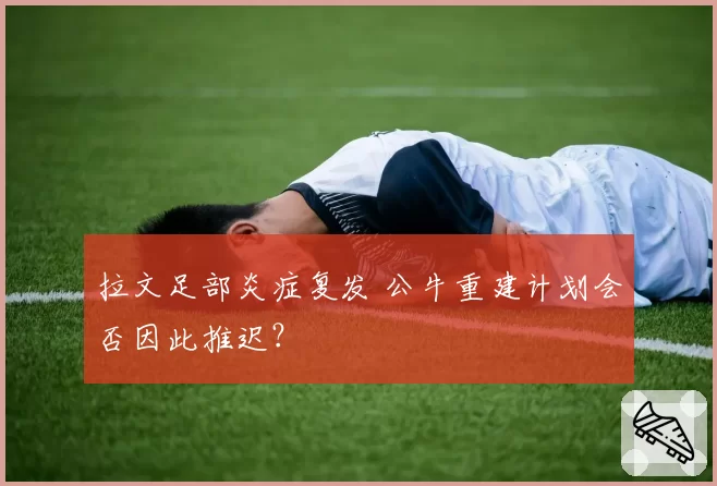 拉文足部炎症复发 公牛重建计划会否因此推迟？