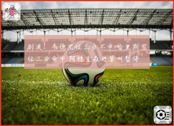 别浪！韦德空位三分不中 哈里斯空位三分命中 阿特金森赶紧叫暂停