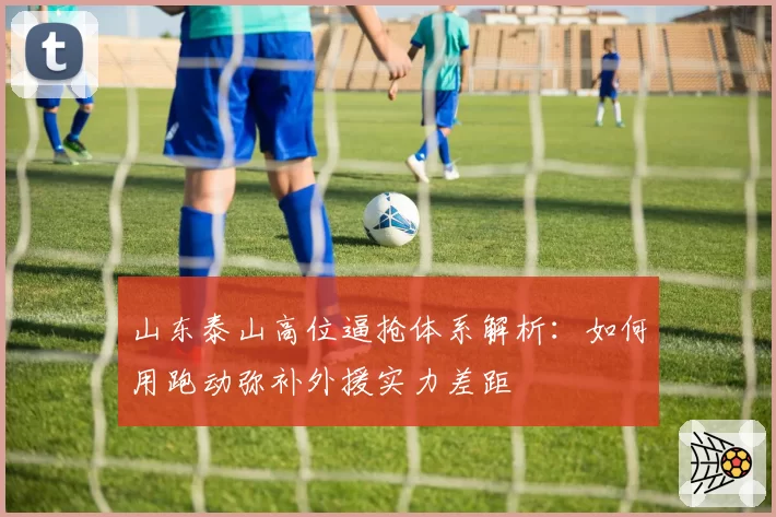 山东泰山高位逼抢体系解析:如何用跑动弥补外援实力差距