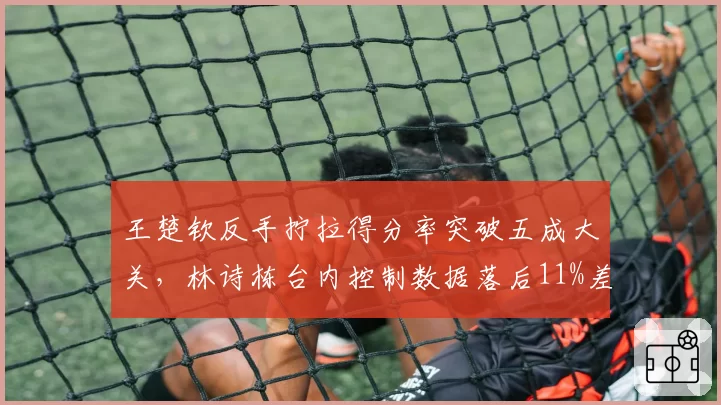 王楚钦反手拧拉得分率突破五成大关，林诗栋台内控制数据落后11%差距明显