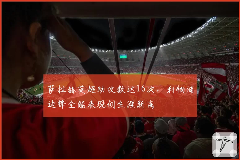 萨拉赫英超助攻数达16次,利物浦边锋全能表现创生涯新高