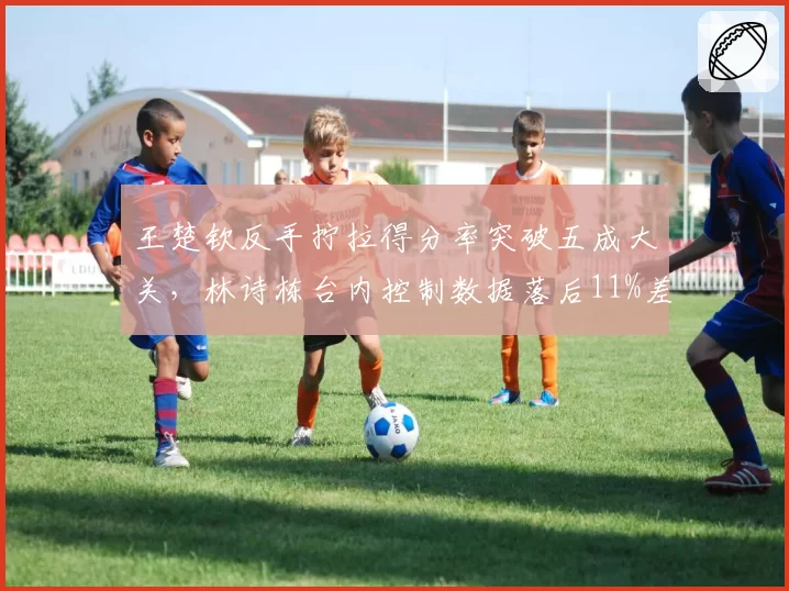 王楚钦反手拧拉得分率突破五成大关,林诗栋台内控制数据落后11%差距明显