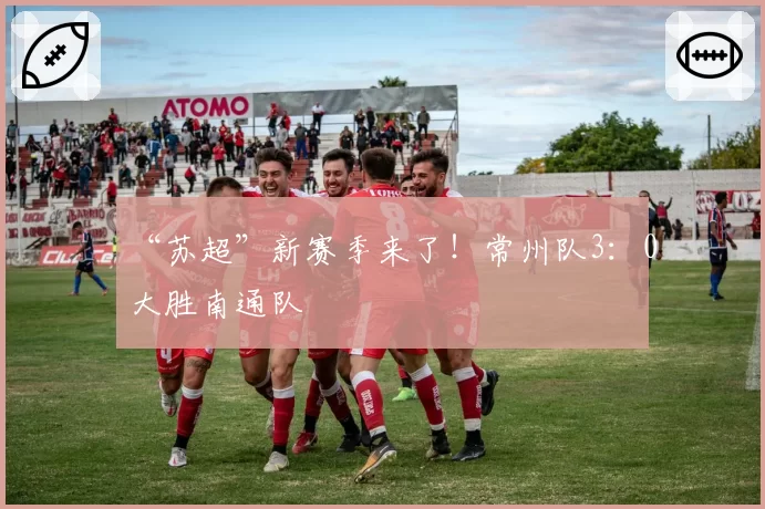 “苏超”新赛季来了！常州队3：0大胜南通队