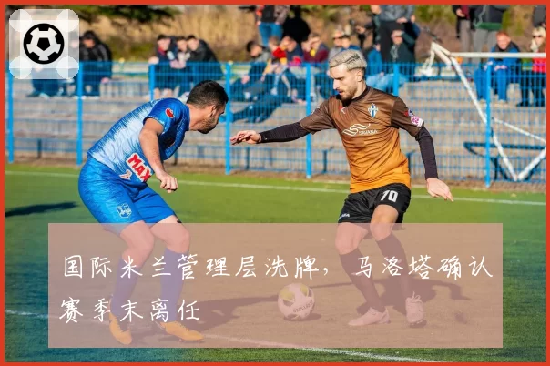 国际米兰管理层洗牌，马洛塔确认赛季末离任