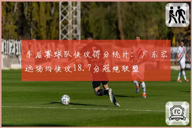 季后赛球队快攻得分统计：广东宏远场均快攻18.7分冠绝联盟