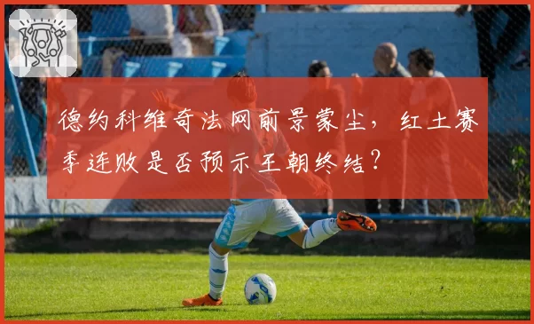 德约科维奇法网前景蒙尘,红土赛季连败是否预示王朝终结?