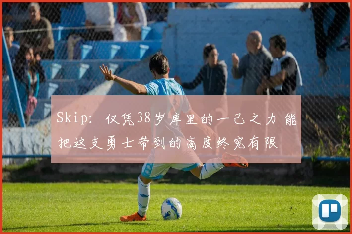 Skip：仅凭38岁库里的一己之力 能把这支勇士带到的高度终究有限