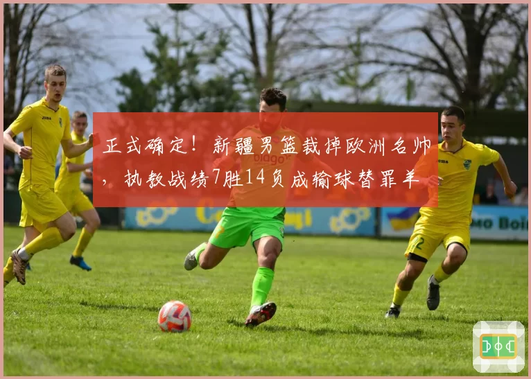 正式确定！新疆男篮裁掉欧洲名帅，执教战绩7胜14负成输球替罪羊