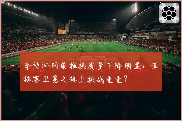 李诗沣网前推挑质量下降明显,亚锦赛卫冕之路上挑战重重?