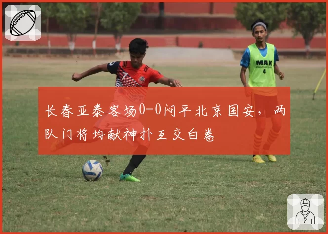 长春亚泰客场0-0闷平北京国安,两队门将均献神扑互交白卷