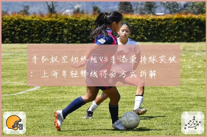 李弘权空切终结vs李添荣持球突破：上海年轻锋线得分方式拆解