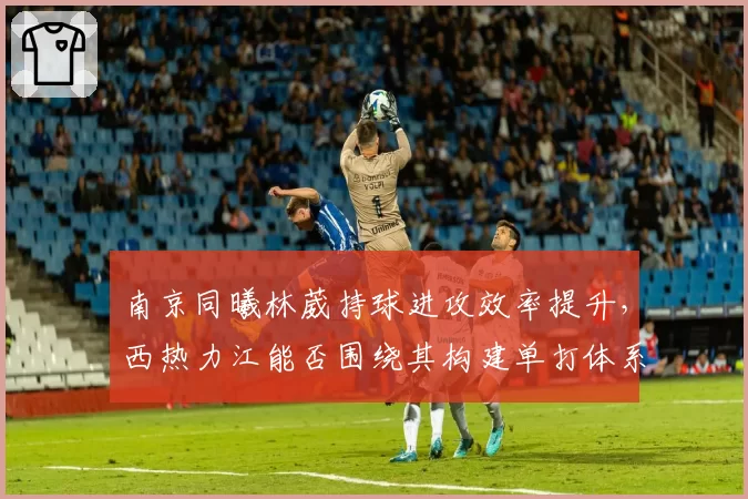 南京同曦林葳持球进攻效率提升，西热力江能否围绕其构建单打体系？