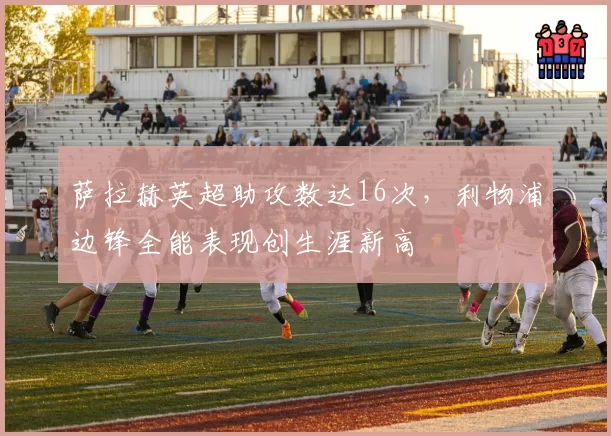 萨拉赫英超助攻数达16次,利物浦边锋全能表现创生涯新高