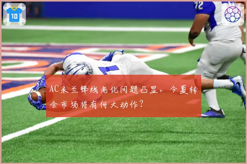 AC米兰锋线老化问题凸显,今夏转会市场将有何大动作?